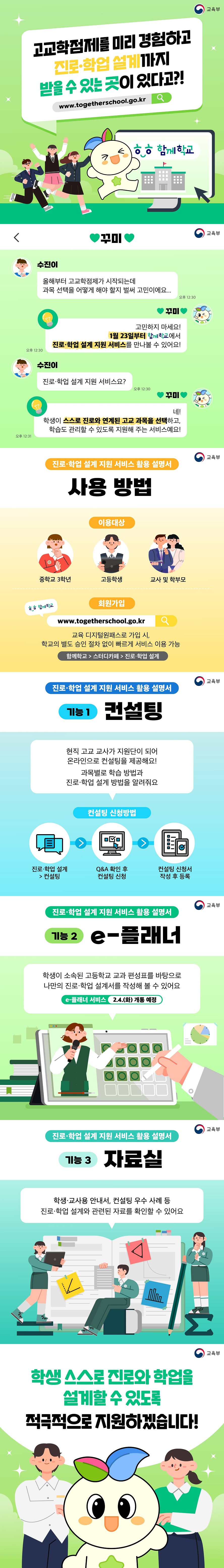 고교학점제를 미리 경험하고 진로 학업 설계까지 받을 수 있는 곳이 있다고?!www.togetherschool.go.kr (교육부) 수진이: 올해부터 고교학점제가 시작되는데 과목 선택을 어떻게 해야 할지 벌써 고민이에요... 꾸미: 고민하지 마세요! 1월 23일부터 함께학교에서 진로·학업 설계 지원 서비스를 만나볼 수 있어요! 수진이: 진로·학업 설계 지원 서비스요? 꾸미: 네! 학생이 스스로 진로와 연계된 고교 과목을 선택하고, 학습도 관리할 수 있도록 지원해 주는 서비스예요! ■ 진로·학업 설계 지원 서비스 활용 설명서 [사용방법] · 이용대상: 중학교 3학년, 고등학생, 교사 및 학부모 · 함께학교 누리집 회원가입: www.togetherschool.go.kr 교육 디지털원패스로 가입 시, 학교의 별도 승인 절차 없이 빠르게 서비스 이용 가능 함께학교 > 스터디카페 > 진로·학업 설계 [기능① 컨설팅] 현직 고교 교사가 지원단이 되어 온라인으로 컨설팅을 제공해요. 과목별로 학습 방법과 진로·학업 설계 방법을 알려줘요. · 컨설팅 신청방법 진로·학업 설계 /컨설팅 → Q&A 확인 후 컨설팅 신청 → 컨설팅 신청서 작성 후 등록 [기능② e-플래너] 학생이 소속된 고등학교 교과 편성표를 바탕으로 나만의 진로·학업 설계서를 작성해 볼 수 있어요. · e-플래너 서비스: 2.4.(화) 개통 예정 [기능③ 자료실] 학생·교사용 안내서, 컨설팅 우수 사례 등 진로·학업 설계와 관련된 자료를 확인할 수 있어요. 학생 스스로 진로와 학업을 설계할 수 있도록 적극적으로 지원하겠습니다.